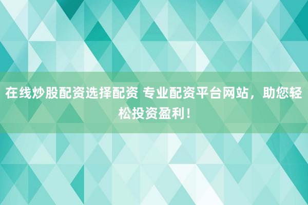 在线炒股配资选择配资 专业配资平台网站，助您轻松投资盈利！