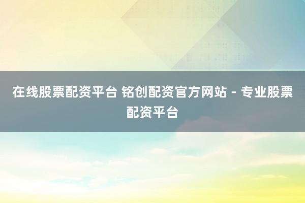 在线股票配资平台 铭创配资官方网站 - 专业股票配资平台