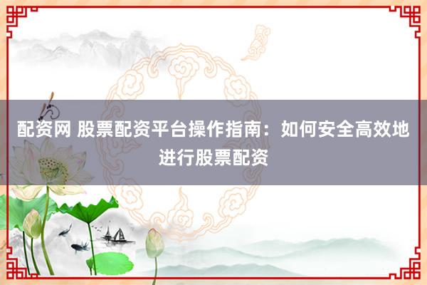 配资网 股票配资平台操作指南：如何安全高效地进行股票配资