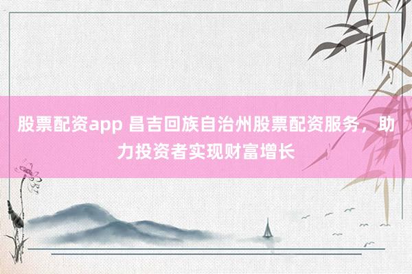 股票配资app 昌吉回族自治州股票配资服务，助力投资者实现财富增长