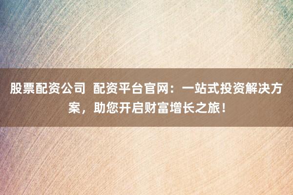 股票配资公司  配资平台官网：一站式投资解决方案，助您开启财富增长之旅！
