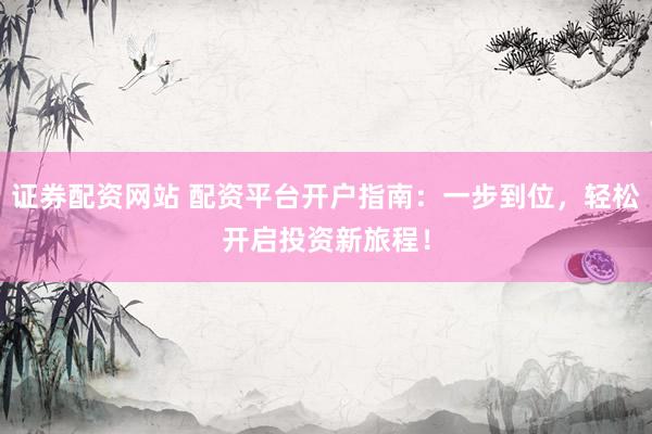 证券配资网站 配资平台开户指南：一步到位，轻松开启投资新旅程！