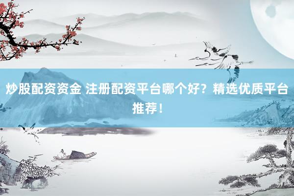 炒股配资资金 注册配资平台哪个好？精选优质平台推荐！