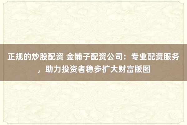 正规的炒股配资 金铺子配资公司：专业配资服务，助力投资者稳步扩大财富版图