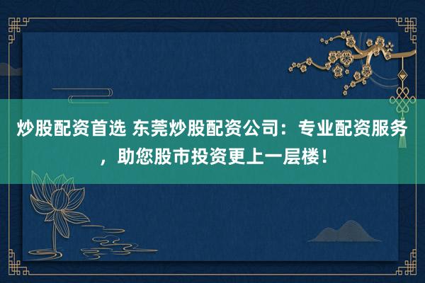 炒股配资首选 东莞炒股配资公司：专业配资服务，助您股市投资更上一层楼！