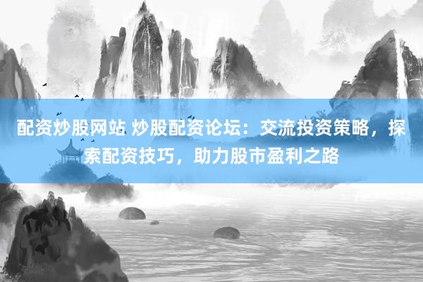 配资炒股网站 炒股配资论坛：交流投资策略，探索配资技巧，助力股市盈利之路