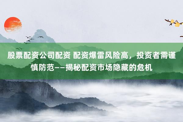 股票配资公司配资 配资爆雷风险高，投资者需谨慎防范——揭秘配资市场隐藏的危机