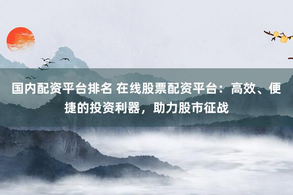 国内配资平台排名 在线股票配资平台：高效、便捷的投资利器，助力股市征战