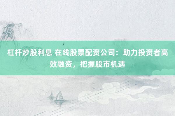 杠杆炒股利息 在线股票配资公司：助力投资者高效融资，把握股市机遇