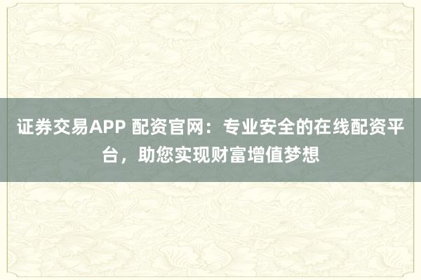 证券交易APP 配资官网：专业安全的在线配资平台，助您实现财富增值梦想