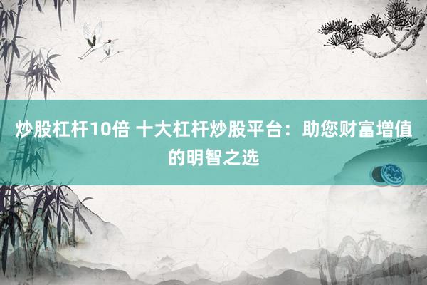 炒股杠杆10倍 十大杠杆炒股平台：助您财富增值的明智之选