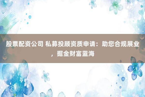 股票配资公司 私募投顾资质申请：助您合规展业，掘金财富蓝海