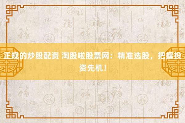 正规的炒股配资 淘股啦股票网：精准选股，把握投资先机！