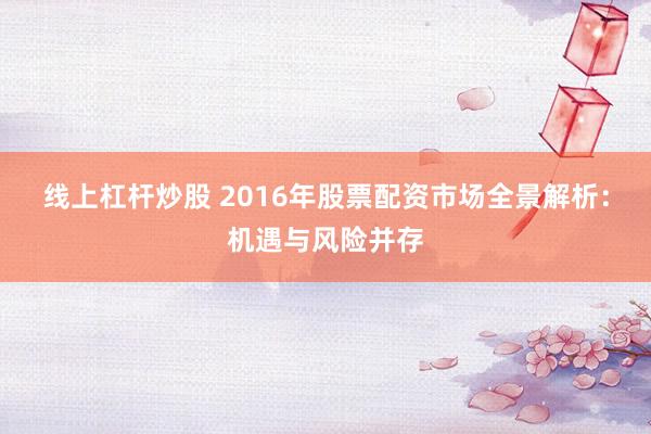 线上杠杆炒股 2016年股票配资市场全景解析：机遇与风险并存