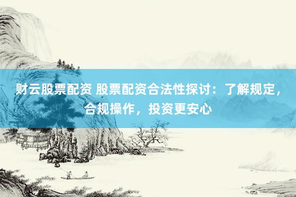 财云股票配资 股票配资合法性探讨：了解规定，合规操作，投资更安心
