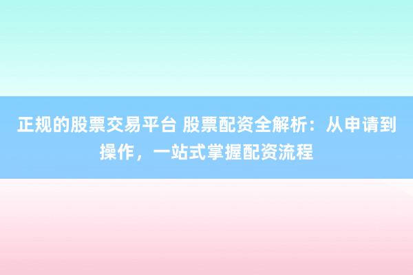 正规的股票交易平台 股票配资全解析：从申请到操作，一站式掌握配资流程