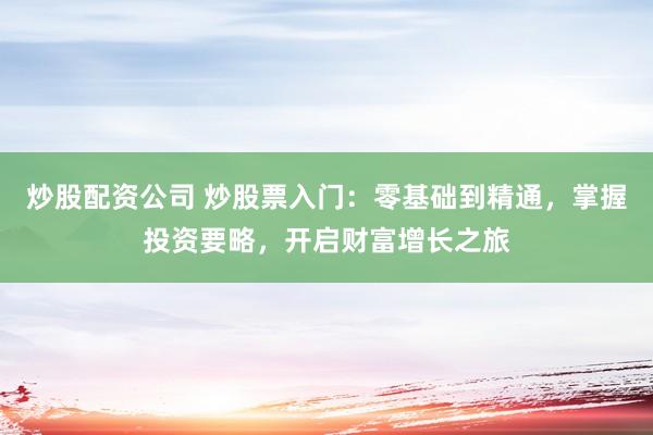炒股配资公司 炒股票入门：零基础到精通，掌握投资要略，开启财富增长之旅