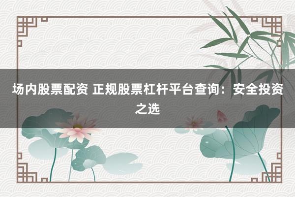 场内股票配资 正规股票杠杆平台查询：安全投资之选