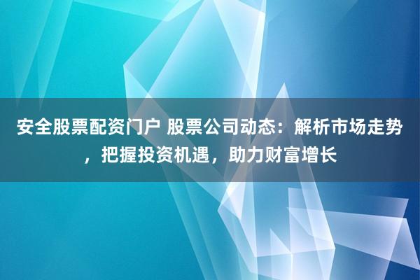 安全股票配资门户 股票公司动态：解析市场走势，把握投资机遇，助力财富增长