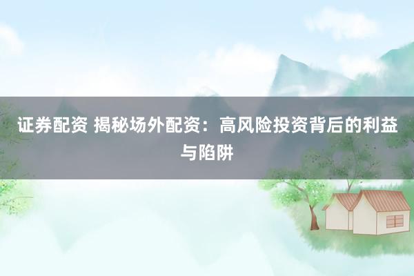 证券配资 揭秘场外配资：高风险投资背后的利益与陷阱