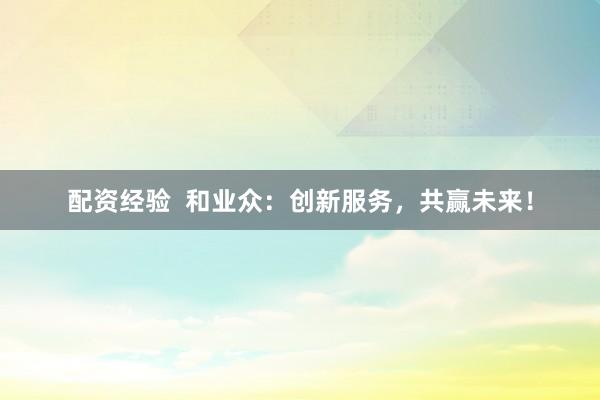 配资经验  和业众：创新服务，共赢未来！