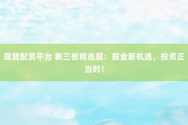 现货配资平台 新三板精选层：掘金新机遇，投资正当时！
