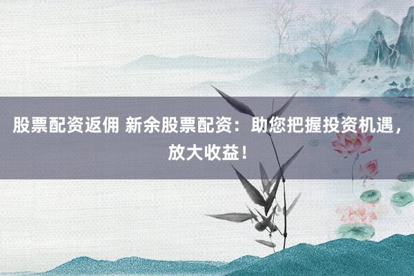 股票配资返佣 新余股票配资：助您把握投资机遇，放大收益！