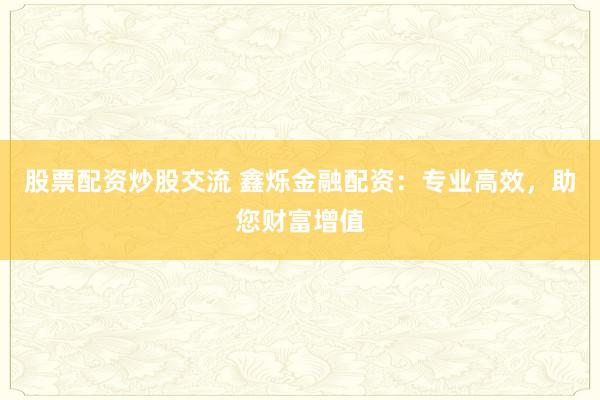 股票配资炒股交流 鑫烁金融配资：专业高效，助您财富增值
