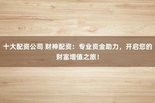 十大配资公司 财神配资：专业资金助力，开启您的财富增值之旅！