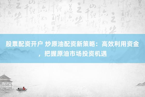 股票配资开户 炒原油配资新策略：高效利用资金，把握原油市场投资机遇