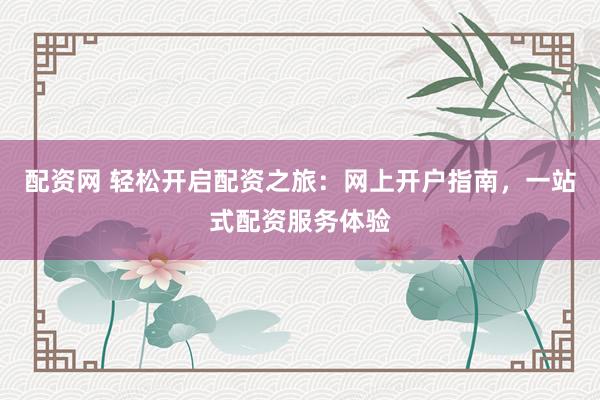配资网 轻松开启配资之旅：网上开户指南，一站式配资服务体验