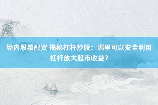 场内股票配资 揭秘杠杆炒股：哪里可以安全利用杠杆放大股市收益？