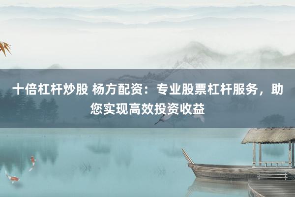 十倍杠杆炒股 杨方配资：专业股票杠杆服务，助您实现高效投资收益