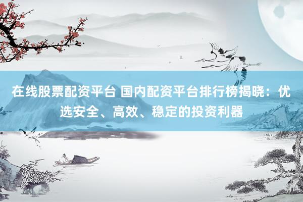 在线股票配资平台 国内配资平台排行榜揭晓：优选安全、高效、稳定的投资利器