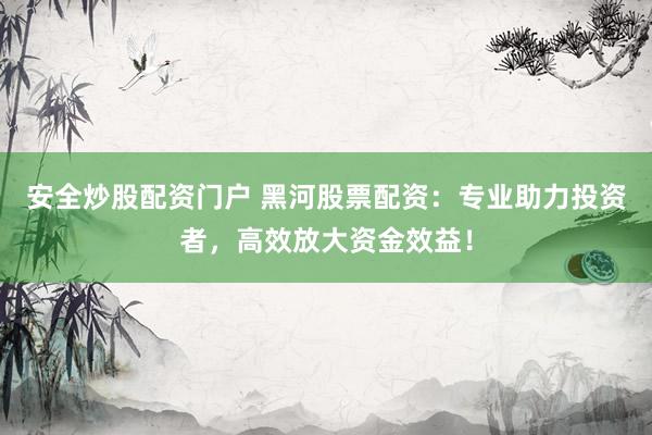 安全炒股配资门户 黑河股票配资：专业助力投资者，高效放大资金效益！