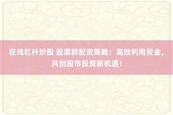 在线杠杆炒股 股票群配资策略：高效利用资金，共创股市投资新机遇！