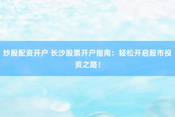 炒股配资开户 长沙股票开户指南：轻松开启股市投资之路！