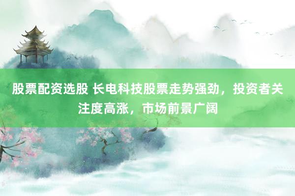 股票配资选股 长电科技股票走势强劲，投资者关注度高涨，市场前景广阔