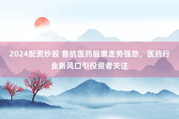 2024配资炒股 鲁抗医药股票走势强劲，医药行业新风口引投资者关注