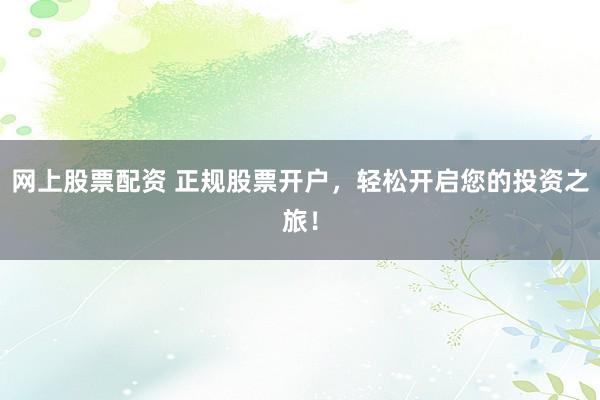 网上股票配资 正规股票开户，轻松开启您的投资之旅！