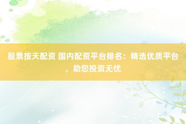 股票按天配资 国内配资平台排名：精选优质平台，助您投资无忧