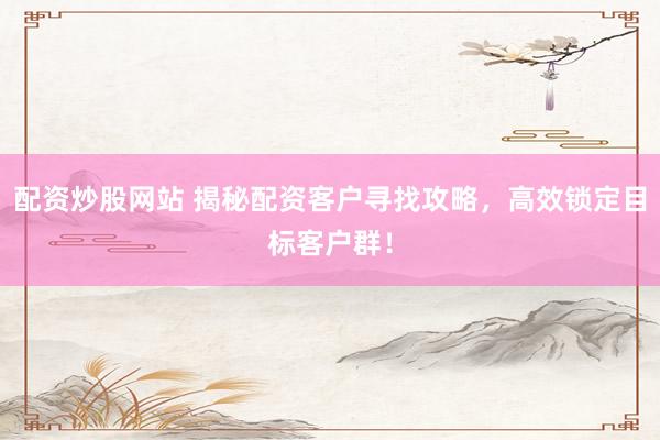 配资炒股网站 揭秘配资客户寻找攻略，高效锁定目标客户群！