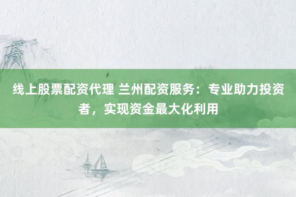 线上股票配资代理 兰州配资服务：专业助力投资者，实现资金最大化利用