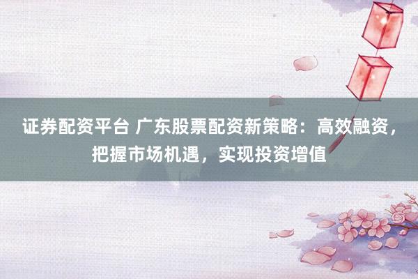 证券配资平台 广东股票配资新策略：高效融资，把握市场机遇，实现投资增值