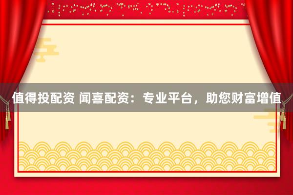 值得投配资 闻喜配资：专业平台，助您财富增值