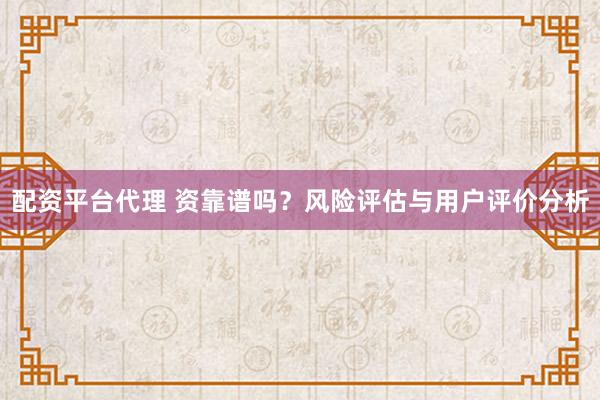 配资平台代理 资靠谱吗？风险评估与用户评价分析