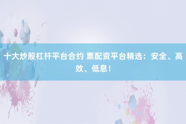 十大炒股杠杆平台合约 票配资平台精选：安全、高效、低息！