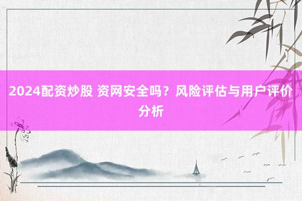 2024配资炒股 资网安全吗？风险评估与用户评价分析