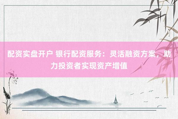 配资实盘开户 银行配资服务：灵活融资方案，助力投资者实现资产增值