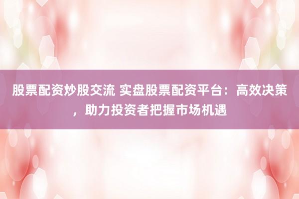 股票配资炒股交流 实盘股票配资平台：高效决策，助力投资者把握市场机遇